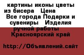 картины,иконы,цветы из бисера › Цена ­ 2 000 - Все города Подарки и сувениры » Изделия ручной работы   . Красноярский край